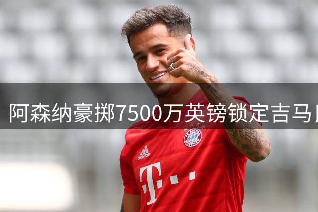 阿森纳豪掷7500万英镑锁定吉马良斯 转会总价或再创新高